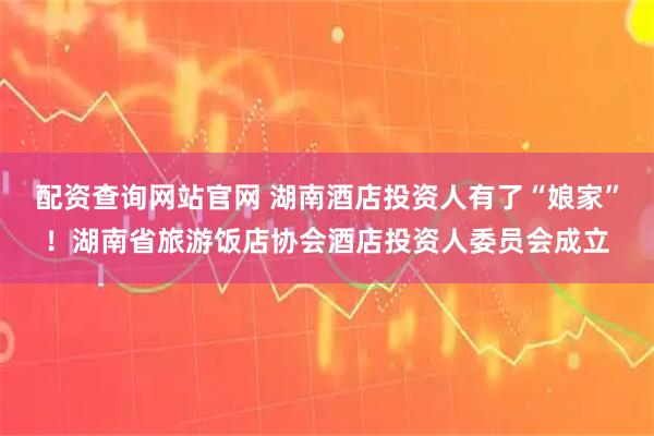 配资查询网站官网 湖南酒店投资人有了“娘家”！湖南省旅游饭店协会酒店投资人委员会成立