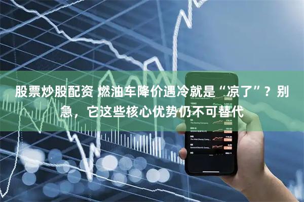 股票炒股配资 燃油车降价遇冷就是“凉了”？别急，它这些核心优势仍不可替代