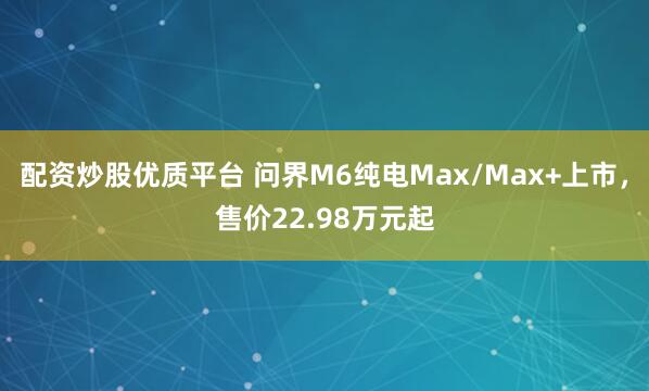 配资炒股优质平台 问界M6纯电Max/Max+上市，售价22.98万元起
