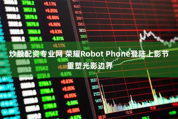 炒股配资专业网 荣耀Robot Phone登陆上影节 重塑光影边界